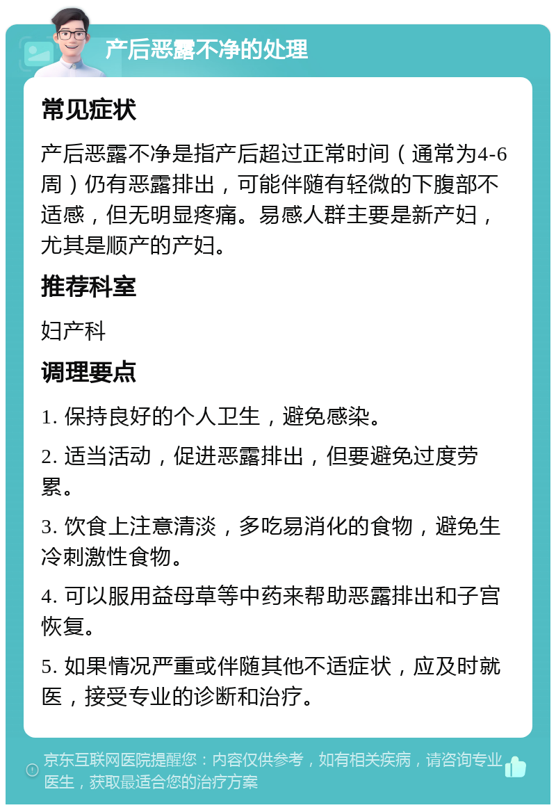 产后恶露不净的处理 常见症状 产后恶露不净是指产后超过正常时间（通常为4-6周）仍有恶露排出，可能伴随有轻微的下腹部不适感，但无明显疼痛。易感人群主要是新产妇，尤其是顺产的产妇。 推荐科室 妇产科 调理要点 1. 保持良好的个人卫生，避免感染。 2. 适当活动，促进恶露排出，但要避免过度劳累。 3. 饮食上注意清淡，多吃易消化的食物，避免生冷刺激性食物。 4. 可以服用益母草等中药来帮助恶露排出和子宫恢复。 5. 如果情况严重或伴随其他不适症状，应及时就医，接受专业的诊断和治疗。