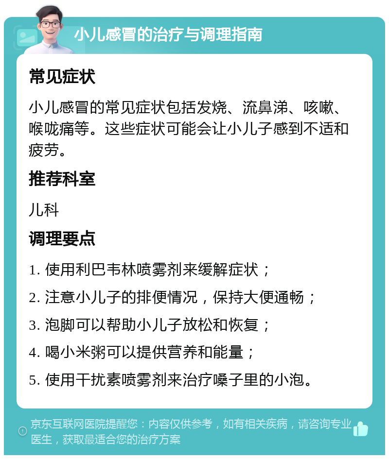 小儿感冒的治疗与调理指南 常见症状 小儿感冒的常见症状包括发烧、流鼻涕、咳嗽、喉咙痛等。这些症状可能会让小儿子感到不适和疲劳。 推荐科室 儿科 调理要点 1. 使用利巴韦林喷雾剂来缓解症状； 2. 注意小儿子的排便情况，保持大便通畅； 3. 泡脚可以帮助小儿子放松和恢复； 4. 喝小米粥可以提供营养和能量； 5. 使用干扰素喷雾剂来治疗嗓子里的小泡。