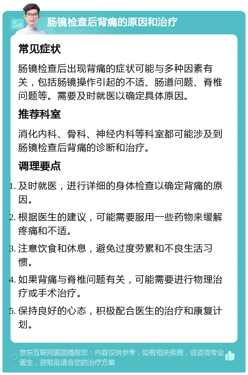 肠镜检查后背痛的原因和治疗 常见症状 肠镜检查后出现背痛的症状可能与多种因素有关，包括肠镜操作引起的不适、肠道问题、脊椎问题等。需要及时就医以确定具体原因。 推荐科室 消化内科、骨科、神经内科等科室都可能涉及到肠镜检查后背痛的诊断和治疗。 调理要点 及时就医，进行详细的身体检查以确定背痛的原因。 根据医生的建议，可能需要服用一些药物来缓解疼痛和不适。 注意饮食和休息，避免过度劳累和不良生活习惯。 如果背痛与脊椎问题有关，可能需要进行物理治疗或手术治疗。 保持良好的心态，积极配合医生的治疗和康复计划。