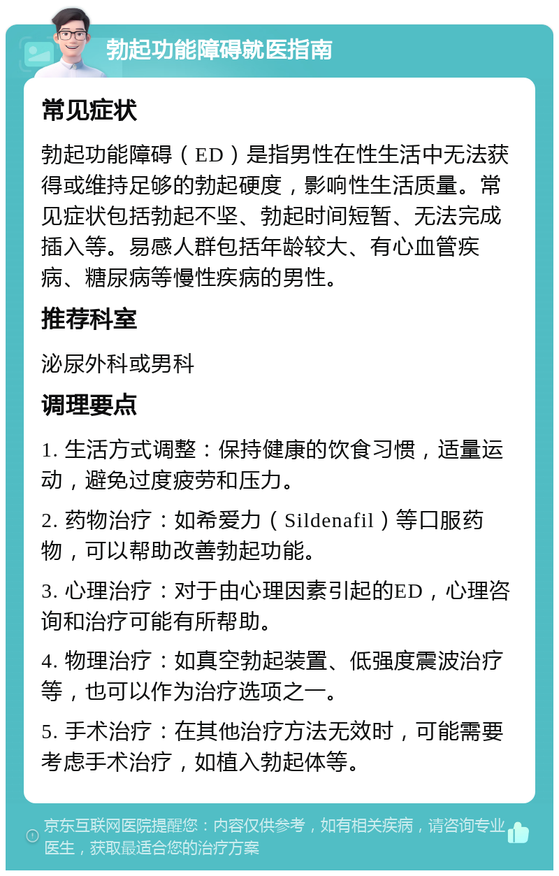 勃起功能障碍就医指南 常见症状 勃起功能障碍（ED）是指男性在性生活中无法获得或维持足够的勃起硬度，影响性生活质量。常见症状包括勃起不坚、勃起时间短暂、无法完成插入等。易感人群包括年龄较大、有心血管疾病、糖尿病等慢性疾病的男性。 推荐科室 泌尿外科或男科 调理要点 1. 生活方式调整：保持健康的饮食习惯，适量运动，避免过度疲劳和压力。 2. 药物治疗：如希爱力（Sildenafil）等口服药物，可以帮助改善勃起功能。 3. 心理治疗：对于由心理因素引起的ED，心理咨询和治疗可能有所帮助。 4. 物理治疗：如真空勃起装置、低强度震波治疗等，也可以作为治疗选项之一。 5. 手术治疗：在其他治疗方法无效时，可能需要考虑手术治疗，如植入勃起体等。