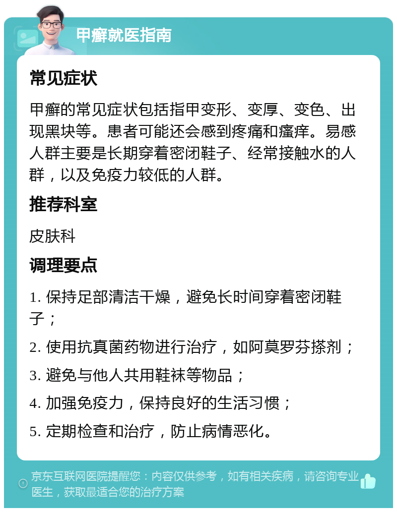 甲癣就医指南 常见症状 甲癣的常见症状包括指甲变形、变厚、变色、出现黑块等。患者可能还会感到疼痛和瘙痒。易感人群主要是长期穿着密闭鞋子、经常接触水的人群，以及免疫力较低的人群。 推荐科室 皮肤科 调理要点 1. 保持足部清洁干燥，避免长时间穿着密闭鞋子； 2. 使用抗真菌药物进行治疗，如阿莫罗芬搽剂； 3. 避免与他人共用鞋袜等物品； 4. 加强免疫力，保持良好的生活习惯； 5. 定期检查和治疗，防止病情恶化。