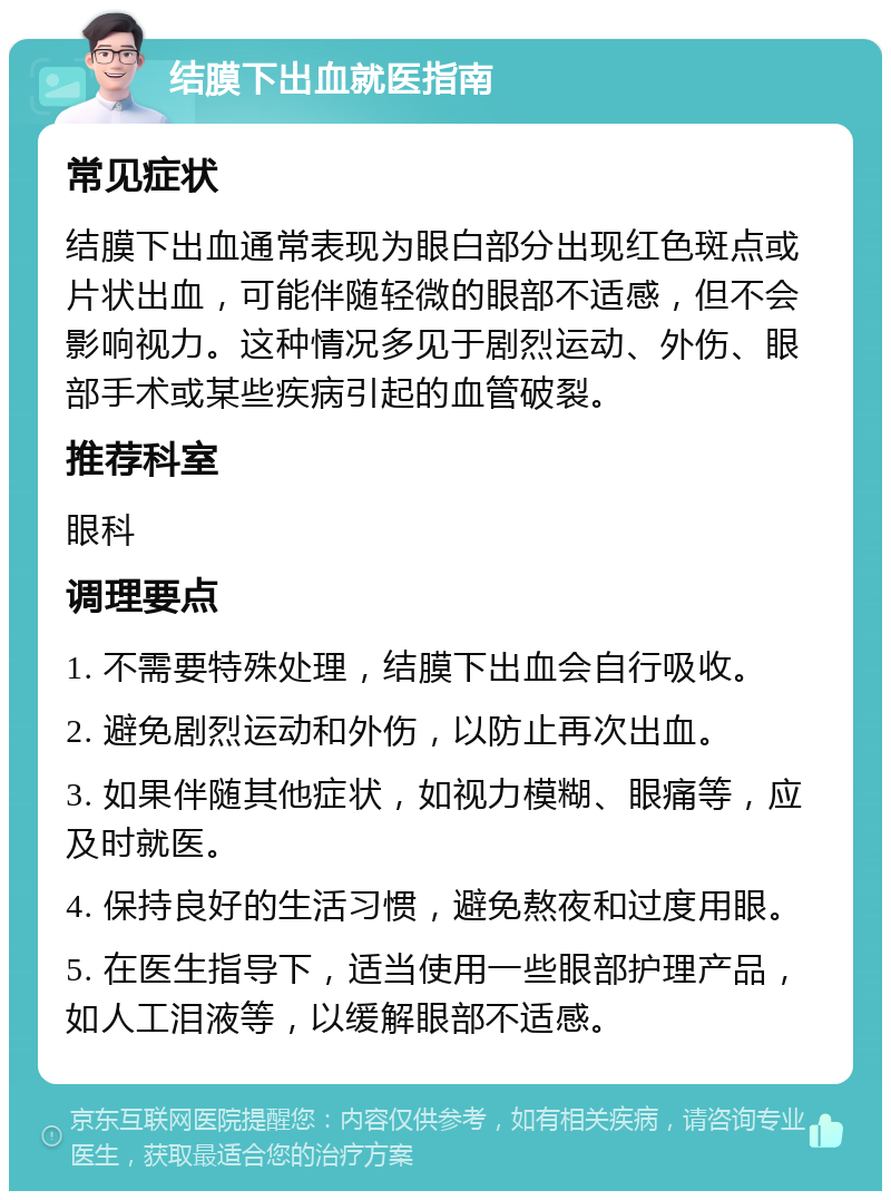 结膜下出血就医指南 常见症状 结膜下出血通常表现为眼白部分出现红色斑点或片状出血，可能伴随轻微的眼部不适感，但不会影响视力。这种情况多见于剧烈运动、外伤、眼部手术或某些疾病引起的血管破裂。 推荐科室 眼科 调理要点 1. 不需要特殊处理，结膜下出血会自行吸收。 2. 避免剧烈运动和外伤，以防止再次出血。 3. 如果伴随其他症状，如视力模糊、眼痛等，应及时就医。 4. 保持良好的生活习惯，避免熬夜和过度用眼。 5. 在医生指导下，适当使用一些眼部护理产品，如人工泪液等，以缓解眼部不适感。