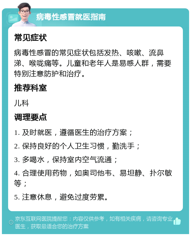 病毒性感冒就医指南 常见症状 病毒性感冒的常见症状包括发热、咳嗽、流鼻涕、喉咙痛等。儿童和老年人是易感人群，需要特别注意防护和治疗。 推荐科室 儿科 调理要点 1. 及时就医，遵循医生的治疗方案； 2. 保持良好的个人卫生习惯，勤洗手； 3. 多喝水，保持室内空气流通； 4. 合理使用药物，如奥司他韦、易坦静、扑尔敏等； 5. 注意休息，避免过度劳累。