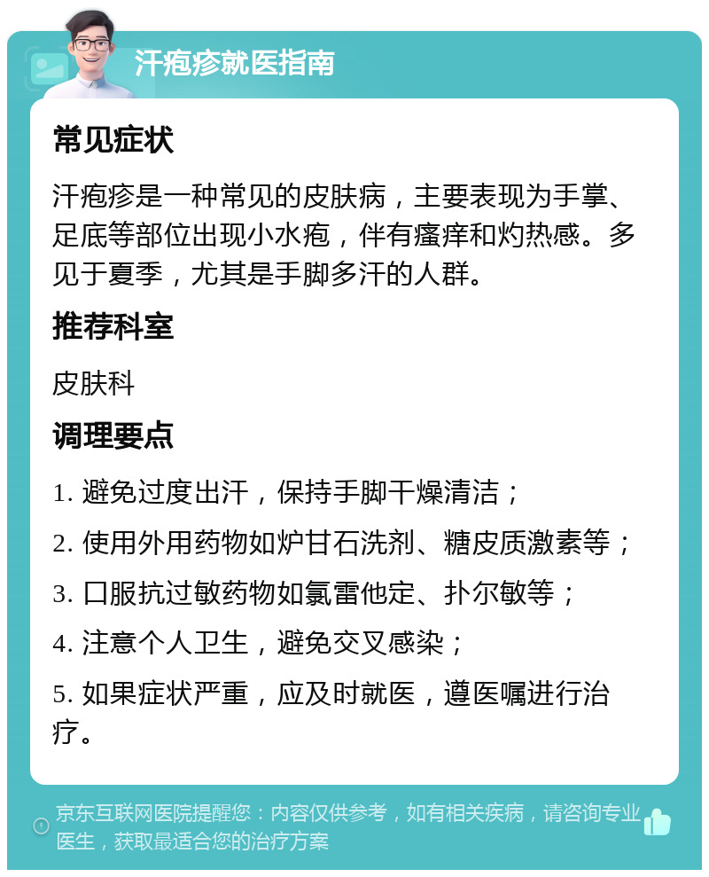 汗疱疹就医指南 常见症状 汗疱疹是一种常见的皮肤病，主要表现为手掌、足底等部位出现小水疱，伴有瘙痒和灼热感。多见于夏季，尤其是手脚多汗的人群。 推荐科室 皮肤科 调理要点 1. 避免过度出汗，保持手脚干燥清洁； 2. 使用外用药物如炉甘石洗剂、糖皮质激素等； 3. 口服抗过敏药物如氯雷他定、扑尔敏等； 4. 注意个人卫生，避免交叉感染； 5. 如果症状严重，应及时就医，遵医嘱进行治疗。