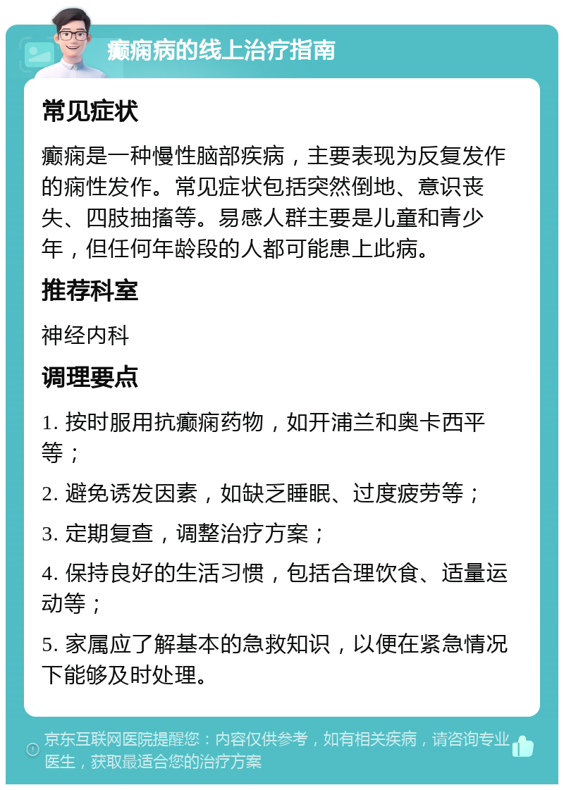 癫痫病的线上治疗指南 常见症状 癫痫是一种慢性脑部疾病，主要表现为反复发作的痫性发作。常见症状包括突然倒地、意识丧失、四肢抽搐等。易感人群主要是儿童和青少年，但任何年龄段的人都可能患上此病。 推荐科室 神经内科 调理要点 1. 按时服用抗癫痫药物，如开浦兰和奥卡西平等； 2. 避免诱发因素，如缺乏睡眠、过度疲劳等； 3. 定期复查，调整治疗方案； 4. 保持良好的生活习惯，包括合理饮食、适量运动等； 5. 家属应了解基本的急救知识，以便在紧急情况下能够及时处理。