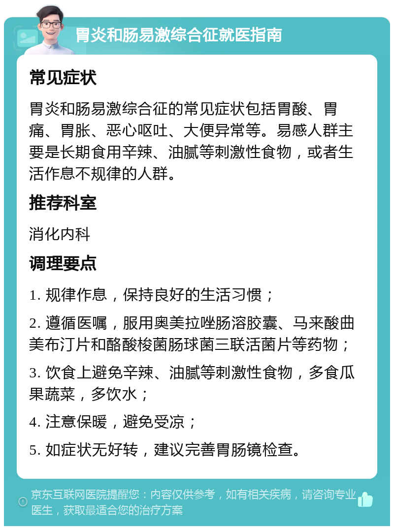 胃炎和肠易激综合征就医指南 常见症状 胃炎和肠易激综合征的常见症状包括胃酸、胃痛、胃胀、恶心呕吐、大便异常等。易感人群主要是长期食用辛辣、油腻等刺激性食物，或者生活作息不规律的人群。 推荐科室 消化内科 调理要点 1. 规律作息，保持良好的生活习惯； 2. 遵循医嘱，服用奥美拉唑肠溶胶囊、马来酸曲美布汀片和酪酸梭菌肠球菌三联活菌片等药物； 3. 饮食上避免辛辣、油腻等刺激性食物，多食瓜果蔬菜，多饮水； 4. 注意保暖，避免受凉； 5. 如症状无好转，建议完善胃肠镜检查。