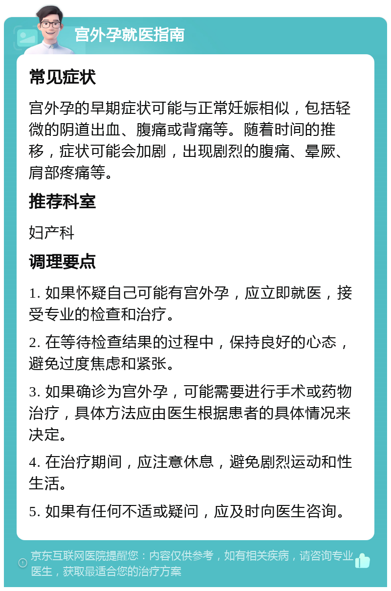 宫外孕就医指南 常见症状 宫外孕的早期症状可能与正常妊娠相似，包括轻微的阴道出血、腹痛或背痛等。随着时间的推移，症状可能会加剧，出现剧烈的腹痛、晕厥、肩部疼痛等。 推荐科室 妇产科 调理要点 1. 如果怀疑自己可能有宫外孕，应立即就医，接受专业的检查和治疗。 2. 在等待检查结果的过程中，保持良好的心态，避免过度焦虑和紧张。 3. 如果确诊为宫外孕，可能需要进行手术或药物治疗，具体方法应由医生根据患者的具体情况来决定。 4. 在治疗期间，应注意休息，避免剧烈运动和性生活。 5. 如果有任何不适或疑问，应及时向医生咨询。