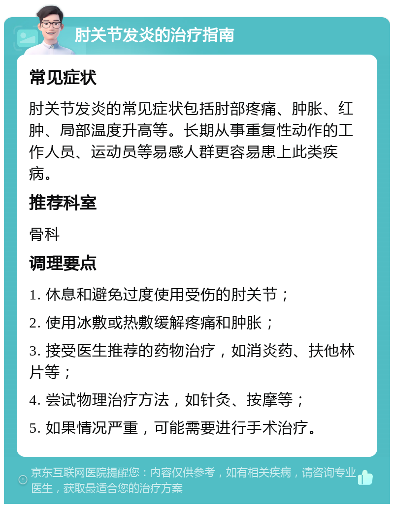 肘关节发炎的治疗指南 常见症状 肘关节发炎的常见症状包括肘部疼痛、肿胀、红肿、局部温度升高等。长期从事重复性动作的工作人员、运动员等易感人群更容易患上此类疾病。 推荐科室 骨科 调理要点 1. 休息和避免过度使用受伤的肘关节； 2. 使用冰敷或热敷缓解疼痛和肿胀； 3. 接受医生推荐的药物治疗，如消炎药、扶他林片等； 4. 尝试物理治疗方法，如针灸、按摩等； 5. 如果情况严重，可能需要进行手术治疗。