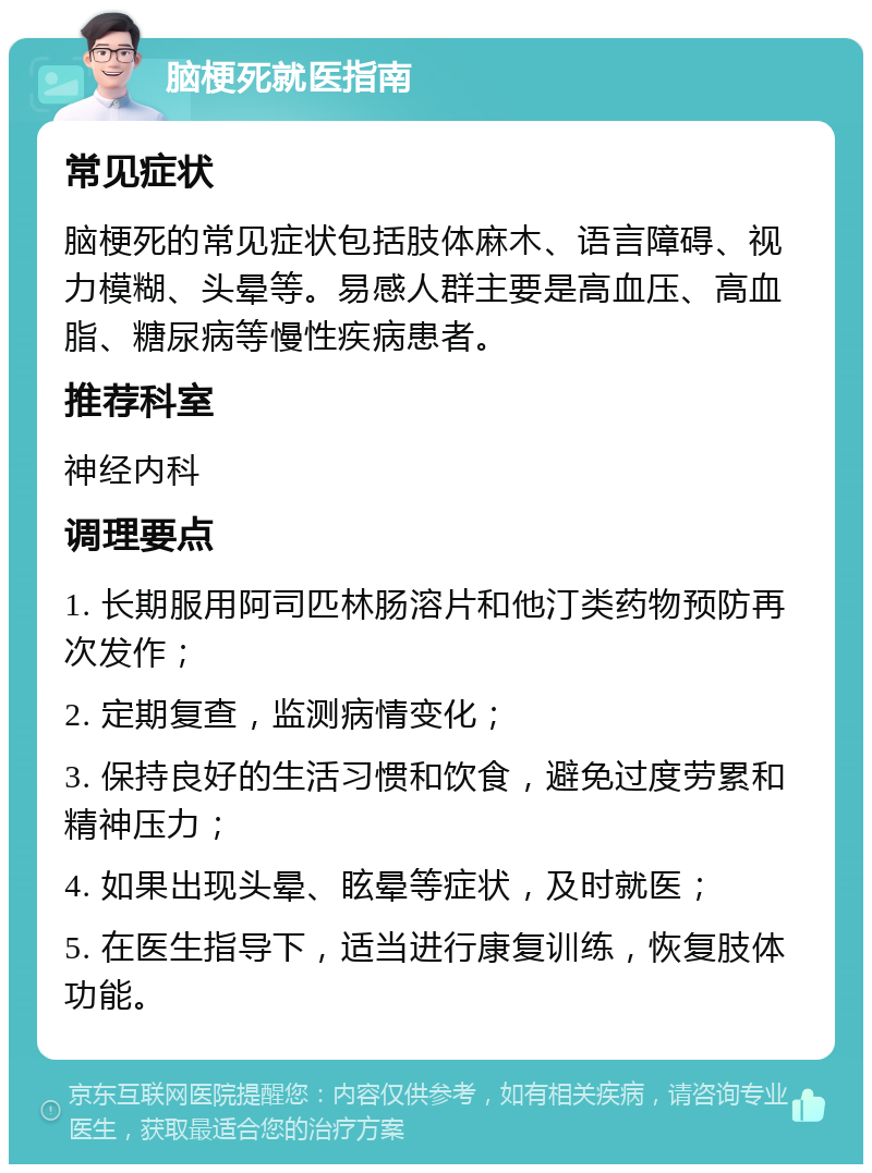 脑梗死就医指南 常见症状 脑梗死的常见症状包括肢体麻木、语言障碍、视力模糊、头晕等。易感人群主要是高血压、高血脂、糖尿病等慢性疾病患者。 推荐科室 神经内科 调理要点 1. 长期服用阿司匹林肠溶片和他汀类药物预防再次发作； 2. 定期复查，监测病情变化； 3. 保持良好的生活习惯和饮食，避免过度劳累和精神压力； 4. 如果出现头晕、眩晕等症状，及时就医； 5. 在医生指导下，适当进行康复训练，恢复肢体功能。