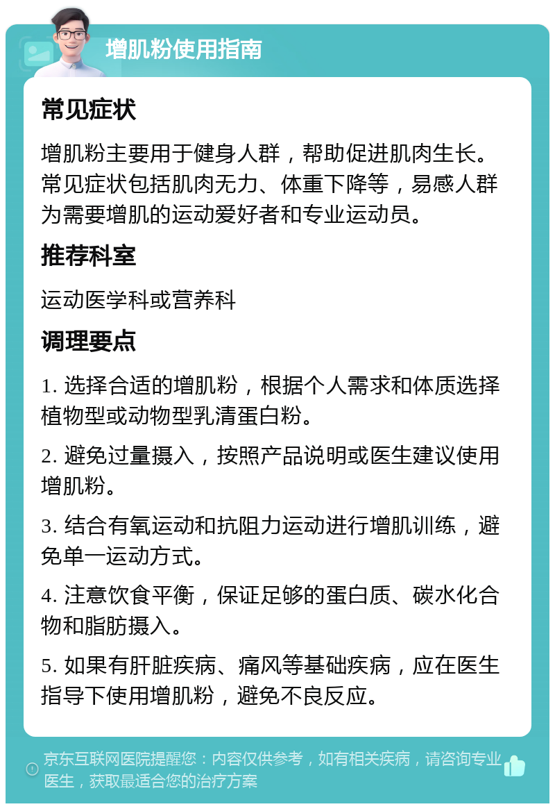 增肌粉使用指南 常见症状 增肌粉主要用于健身人群，帮助促进肌肉生长。常见症状包括肌肉无力、体重下降等，易感人群为需要增肌的运动爱好者和专业运动员。 推荐科室 运动医学科或营养科 调理要点 1. 选择合适的增肌粉，根据个人需求和体质选择植物型或动物型乳清蛋白粉。 2. 避免过量摄入，按照产品说明或医生建议使用增肌粉。 3. 结合有氧运动和抗阻力运动进行增肌训练，避免单一运动方式。 4. 注意饮食平衡，保证足够的蛋白质、碳水化合物和脂肪摄入。 5. 如果有肝脏疾病、痛风等基础疾病，应在医生指导下使用增肌粉，避免不良反应。