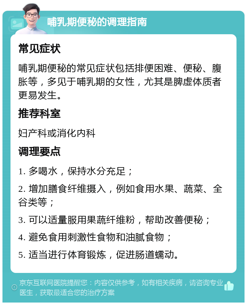 哺乳期便秘的调理指南 常见症状 哺乳期便秘的常见症状包括排便困难、便秘、腹胀等，多见于哺乳期的女性，尤其是脾虚体质者更易发生。 推荐科室 妇产科或消化内科 调理要点 1. 多喝水，保持水分充足； 2. 增加膳食纤维摄入，例如食用水果、蔬菜、全谷类等； 3. 可以适量服用果蔬纤维粉，帮助改善便秘； 4. 避免食用刺激性食物和油腻食物； 5. 适当进行体育锻炼，促进肠道蠕动。