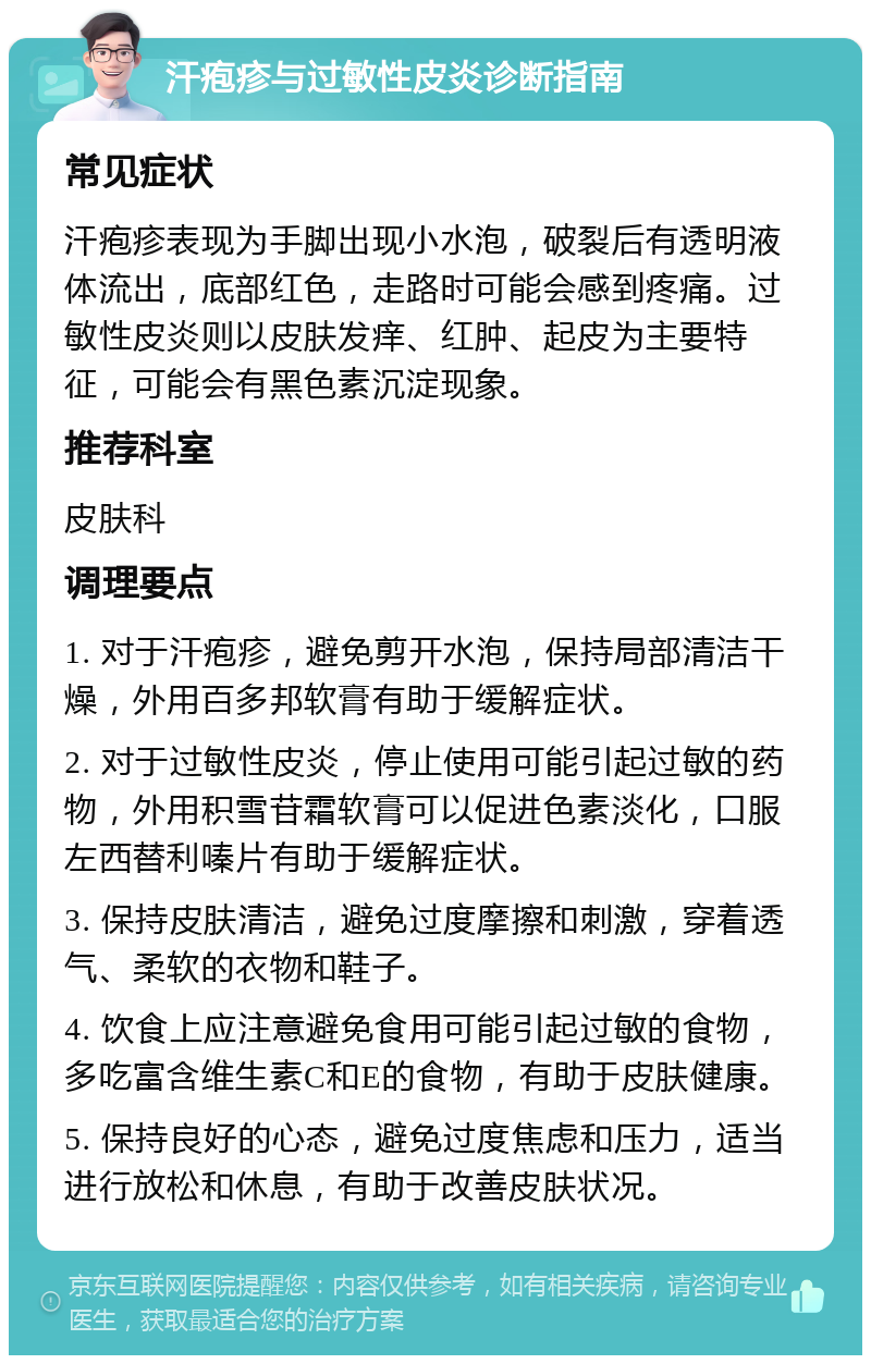 汗疱疹与过敏性皮炎诊断指南 常见症状 汗疱疹表现为手脚出现小水泡，破裂后有透明液体流出，底部红色，走路时可能会感到疼痛。过敏性皮炎则以皮肤发痒、红肿、起皮为主要特征，可能会有黑色素沉淀现象。 推荐科室 皮肤科 调理要点 1. 对于汗疱疹，避免剪开水泡，保持局部清洁干燥，外用百多邦软膏有助于缓解症状。 2. 对于过敏性皮炎，停止使用可能引起过敏的药物，外用积雪苷霜软膏可以促进色素淡化，口服左西替利嗪片有助于缓解症状。 3. 保持皮肤清洁，避免过度摩擦和刺激，穿着透气、柔软的衣物和鞋子。 4. 饮食上应注意避免食用可能引起过敏的食物，多吃富含维生素C和E的食物，有助于皮肤健康。 5. 保持良好的心态，避免过度焦虑和压力，适当进行放松和休息，有助于改善皮肤状况。