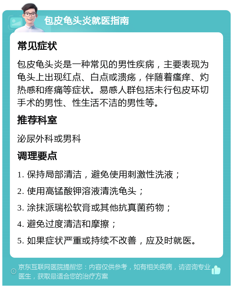 包皮龟头炎就医指南 常见症状 包皮龟头炎是一种常见的男性疾病，主要表现为龟头上出现红点、白点或溃疡，伴随着瘙痒、灼热感和疼痛等症状。易感人群包括未行包皮环切手术的男性、性生活不洁的男性等。 推荐科室 泌尿外科或男科 调理要点 1. 保持局部清洁，避免使用刺激性洗液； 2. 使用高锰酸钾溶液清洗龟头； 3. 涂抹派瑞松软膏或其他抗真菌药物； 4. 避免过度清洁和摩擦； 5. 如果症状严重或持续不改善，应及时就医。