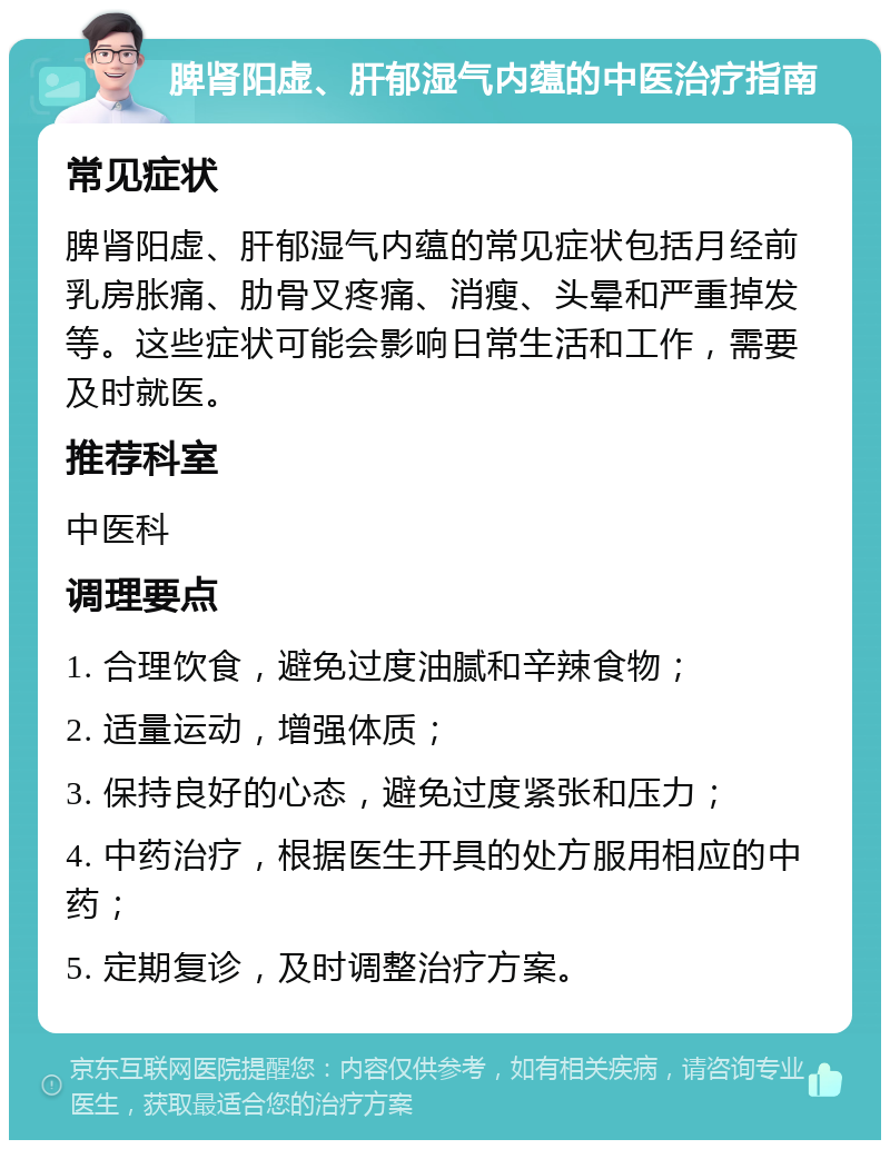 脾肾阳虚、肝郁湿气内蕴的中医治疗指南 常见症状 脾肾阳虚、肝郁湿气内蕴的常见症状包括月经前乳房胀痛、肋骨叉疼痛、消瘦、头晕和严重掉发等。这些症状可能会影响日常生活和工作，需要及时就医。 推荐科室 中医科 调理要点 1. 合理饮食，避免过度油腻和辛辣食物； 2. 适量运动，增强体质； 3. 保持良好的心态，避免过度紧张和压力； 4. 中药治疗，根据医生开具的处方服用相应的中药； 5. 定期复诊，及时调整治疗方案。