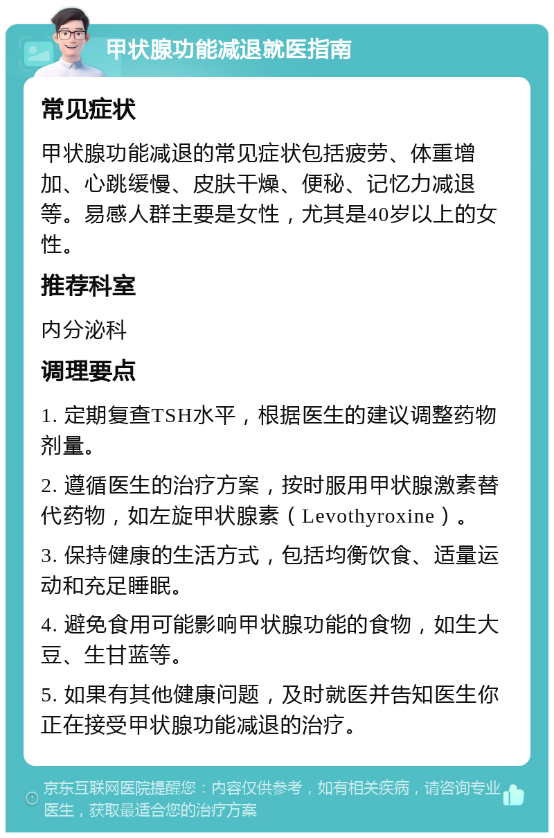 甲状腺功能减退就医指南 常见症状 甲状腺功能减退的常见症状包括疲劳、体重增加、心跳缓慢、皮肤干燥、便秘、记忆力减退等。易感人群主要是女性，尤其是40岁以上的女性。 推荐科室 内分泌科 调理要点 1. 定期复查TSH水平，根据医生的建议调整药物剂量。 2. 遵循医生的治疗方案，按时服用甲状腺激素替代药物，如左旋甲状腺素（Levothyroxine）。 3. 保持健康的生活方式，包括均衡饮食、适量运动和充足睡眠。 4. 避免食用可能影响甲状腺功能的食物，如生大豆、生甘蓝等。 5. 如果有其他健康问题，及时就医并告知医生你正在接受甲状腺功能减退的治疗。