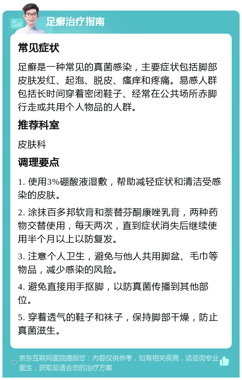 足癣治疗指南 常见症状 足癣是一种常见的真菌感染，主要症状包括脚部皮肤发红、起泡、脱皮、瘙痒和疼痛。易感人群包括长时间穿着密闭鞋子、经常在公共场所赤脚行走或共用个人物品的人群。 推荐科室 皮肤科 调理要点 1. 使用3%硼酸液湿敷，帮助减轻症状和清洁受感染的皮肤。 2. 涂抹百多邦软膏和萘替芬酮康唑乳膏，两种药物交替使用，每天两次，直到症状消失后继续使用半个月以上以防复发。 3. 注意个人卫生，避免与他人共用脚盆、毛巾等物品，减少感染的风险。 4. 避免直接用手抠脚，以防真菌传播到其他部位。 5. 穿着透气的鞋子和袜子，保持脚部干燥，防止真菌滋生。