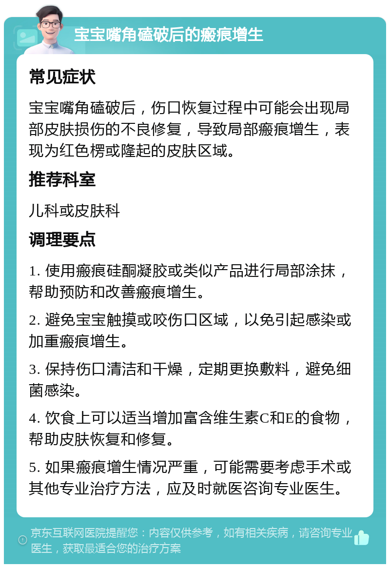 宝宝嘴角磕破后的瘢痕增生 常见症状 宝宝嘴角磕破后，伤口恢复过程中可能会出现局部皮肤损伤的不良修复，导致局部瘢痕增生，表现为红色楞或隆起的皮肤区域。 推荐科室 儿科或皮肤科 调理要点 1. 使用瘢痕硅酮凝胶或类似产品进行局部涂抹，帮助预防和改善瘢痕增生。 2. 避免宝宝触摸或咬伤口区域，以免引起感染或加重瘢痕增生。 3. 保持伤口清洁和干燥，定期更换敷料，避免细菌感染。 4. 饮食上可以适当增加富含维生素C和E的食物，帮助皮肤恢复和修复。 5. 如果瘢痕增生情况严重，可能需要考虑手术或其他专业治疗方法，应及时就医咨询专业医生。