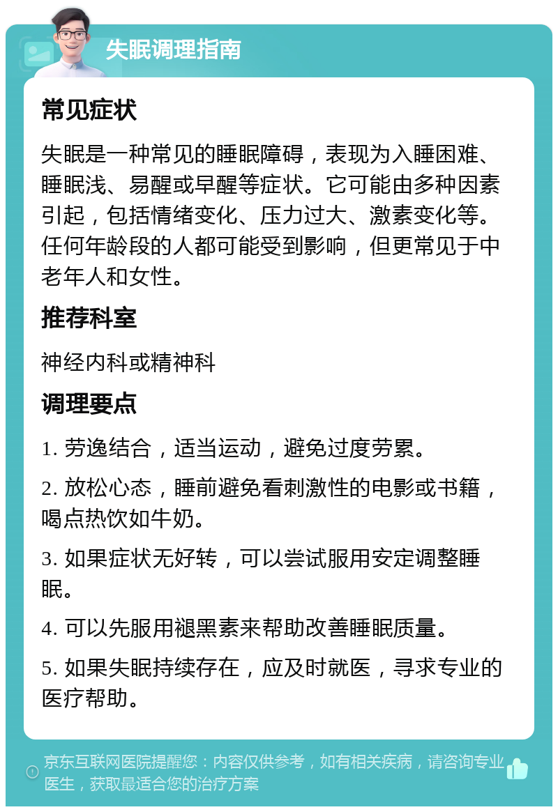 失眠调理指南 常见症状 失眠是一种常见的睡眠障碍，表现为入睡困难、睡眠浅、易醒或早醒等症状。它可能由多种因素引起，包括情绪变化、压力过大、激素变化等。任何年龄段的人都可能受到影响，但更常见于中老年人和女性。 推荐科室 神经内科或精神科 调理要点 1. 劳逸结合，适当运动，避免过度劳累。 2. 放松心态，睡前避免看刺激性的电影或书籍，喝点热饮如牛奶。 3. 如果症状无好转，可以尝试服用安定调整睡眠。 4. 可以先服用褪黑素来帮助改善睡眠质量。 5. 如果失眠持续存在，应及时就医，寻求专业的医疗帮助。