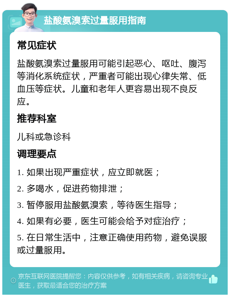 盐酸氨溴索过量服用指南 常见症状 盐酸氨溴索过量服用可能引起恶心、呕吐、腹泻等消化系统症状，严重者可能出现心律失常、低血压等症状。儿童和老年人更容易出现不良反应。 推荐科室 儿科或急诊科 调理要点 1. 如果出现严重症状，应立即就医； 2. 多喝水，促进药物排泄； 3. 暂停服用盐酸氨溴索，等待医生指导； 4. 如果有必要，医生可能会给予对症治疗； 5. 在日常生活中，注意正确使用药物，避免误服或过量服用。