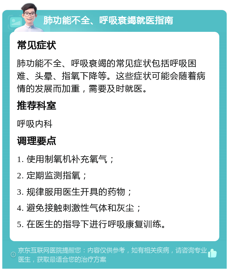 肺功能不全、呼吸衰竭就医指南 常见症状 肺功能不全、呼吸衰竭的常见症状包括呼吸困难、头晕、指氧下降等。这些症状可能会随着病情的发展而加重，需要及时就医。 推荐科室 呼吸内科 调理要点 1. 使用制氧机补充氧气； 2. 定期监测指氧； 3. 规律服用医生开具的药物； 4. 避免接触刺激性气体和灰尘； 5. 在医生的指导下进行呼吸康复训练。