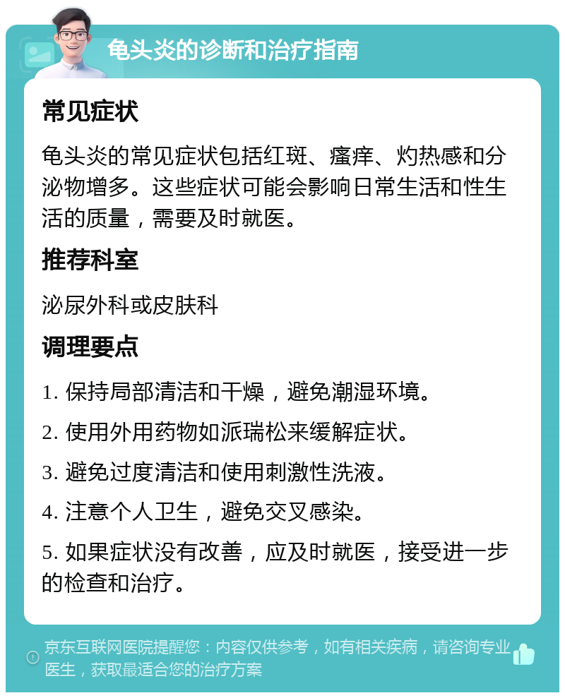 龟头炎的诊断和治疗指南 常见症状 龟头炎的常见症状包括红斑、瘙痒、灼热感和分泌物增多。这些症状可能会影响日常生活和性生活的质量，需要及时就医。 推荐科室 泌尿外科或皮肤科 调理要点 1. 保持局部清洁和干燥，避免潮湿环境。 2. 使用外用药物如派瑞松来缓解症状。 3. 避免过度清洁和使用刺激性洗液。 4. 注意个人卫生，避免交叉感染。 5. 如果症状没有改善，应及时就医，接受进一步的检查和治疗。