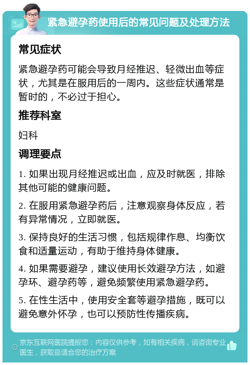 紧急避孕药使用后的常见问题及处理方法 常见症状 紧急避孕药可能会导致月经推迟、轻微出血等症状，尤其是在服用后的一周内。这些症状通常是暂时的，不必过于担心。 推荐科室 妇科 调理要点 1. 如果出现月经推迟或出血，应及时就医，排除其他可能的健康问题。 2. 在服用紧急避孕药后，注意观察身体反应，若有异常情况，立即就医。 3. 保持良好的生活习惯，包括规律作息、均衡饮食和适量运动，有助于维持身体健康。 4. 如果需要避孕，建议使用长效避孕方法，如避孕环、避孕药等，避免频繁使用紧急避孕药。 5. 在性生活中，使用安全套等避孕措施，既可以避免意外怀孕，也可以预防性传播疾病。