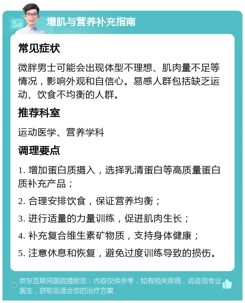 增肌与营养补充指南 常见症状 微胖男士可能会出现体型不理想、肌肉量不足等情况，影响外观和自信心。易感人群包括缺乏运动、饮食不均衡的人群。 推荐科室 运动医学、营养学科 调理要点 1. 增加蛋白质摄入，选择乳清蛋白等高质量蛋白质补充产品； 2. 合理安排饮食，保证营养均衡； 3. 进行适量的力量训练，促进肌肉生长； 4. 补充复合维生素矿物质，支持身体健康； 5. 注意休息和恢复，避免过度训练导致的损伤。