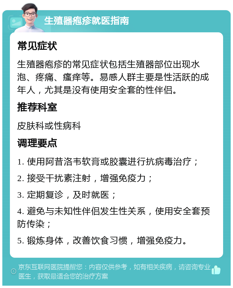 生殖器疱疹就医指南 常见症状 生殖器疱疹的常见症状包括生殖器部位出现水泡、疼痛、瘙痒等。易感人群主要是性活跃的成年人，尤其是没有使用安全套的性伴侣。 推荐科室 皮肤科或性病科 调理要点 1. 使用阿昔洛韦软膏或胶囊进行抗病毒治疗； 2. 接受干扰素注射，增强免疫力； 3. 定期复诊，及时就医； 4. 避免与未知性伴侣发生性关系，使用安全套预防传染； 5. 锻炼身体，改善饮食习惯，增强免疫力。