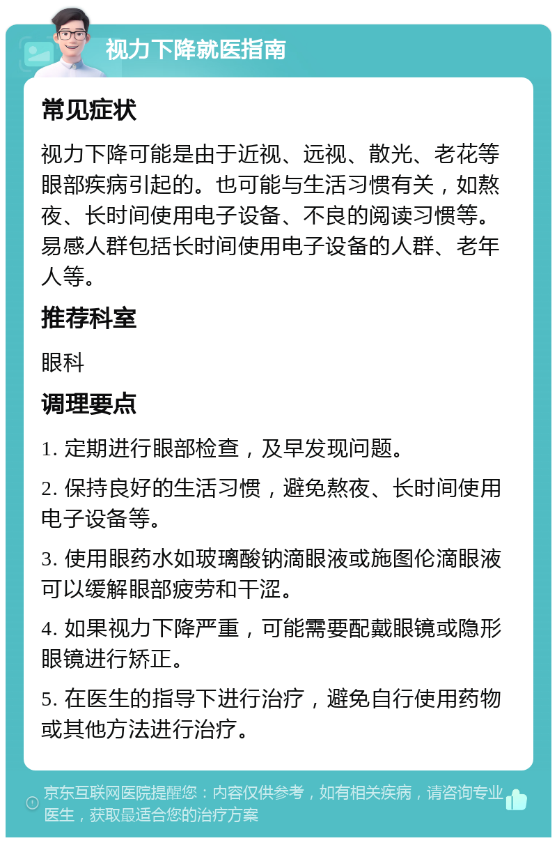 视力下降就医指南 常见症状 视力下降可能是由于近视、远视、散光、老花等眼部疾病引起的。也可能与生活习惯有关，如熬夜、长时间使用电子设备、不良的阅读习惯等。易感人群包括长时间使用电子设备的人群、老年人等。 推荐科室 眼科 调理要点 1. 定期进行眼部检查，及早发现问题。 2. 保持良好的生活习惯，避免熬夜、长时间使用电子设备等。 3. 使用眼药水如玻璃酸钠滴眼液或施图伦滴眼液可以缓解眼部疲劳和干涩。 4. 如果视力下降严重，可能需要配戴眼镜或隐形眼镜进行矫正。 5. 在医生的指导下进行治疗，避免自行使用药物或其他方法进行治疗。