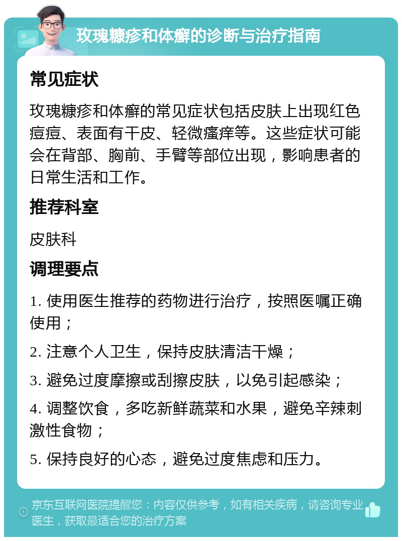 玫瑰糠疹和体癣的诊断与治疗指南 常见症状 玫瑰糠疹和体癣的常见症状包括皮肤上出现红色痘痘、表面有干皮、轻微瘙痒等。这些症状可能会在背部、胸前、手臂等部位出现，影响患者的日常生活和工作。 推荐科室 皮肤科 调理要点 1. 使用医生推荐的药物进行治疗，按照医嘱正确使用； 2. 注意个人卫生，保持皮肤清洁干燥； 3. 避免过度摩擦或刮擦皮肤，以免引起感染； 4. 调整饮食，多吃新鲜蔬菜和水果，避免辛辣刺激性食物； 5. 保持良好的心态，避免过度焦虑和压力。