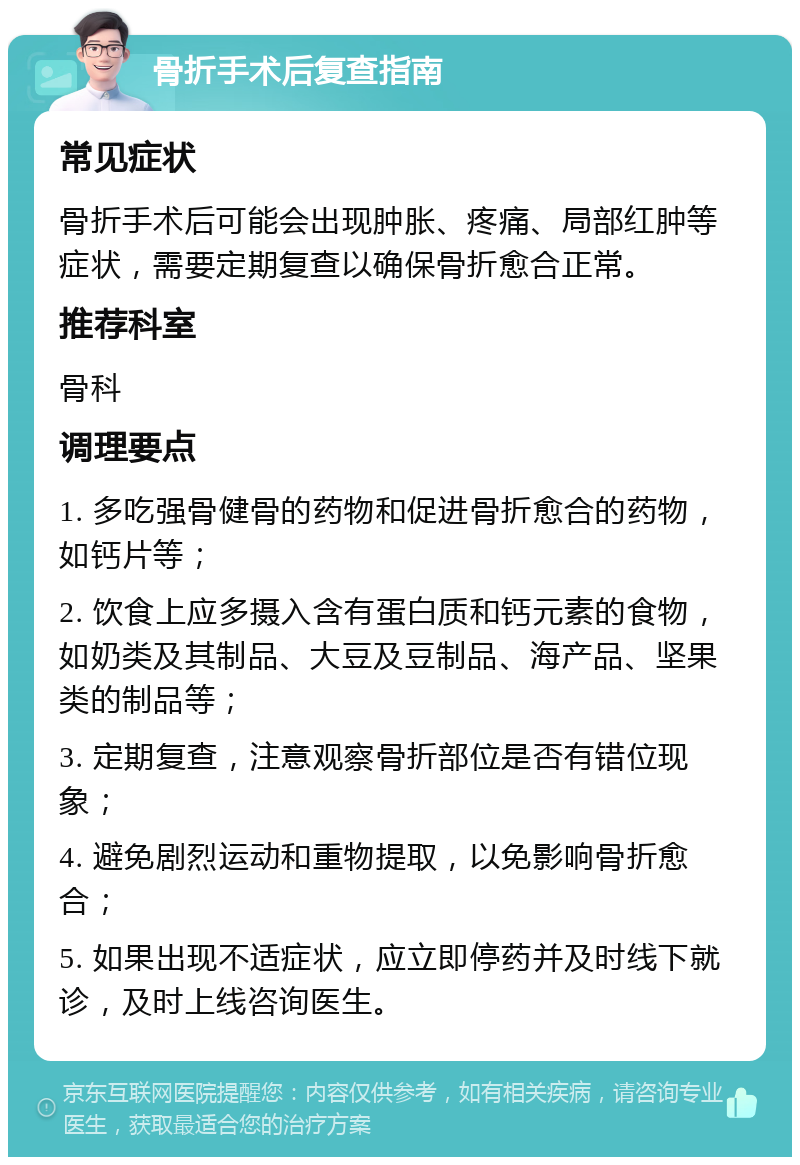 骨折手术后复查指南 常见症状 骨折手术后可能会出现肿胀、疼痛、局部红肿等症状，需要定期复查以确保骨折愈合正常。 推荐科室 骨科 调理要点 1. 多吃强骨健骨的药物和促进骨折愈合的药物，如钙片等； 2. 饮食上应多摄入含有蛋白质和钙元素的食物，如奶类及其制品、大豆及豆制品、海产品、坚果类的制品等； 3. 定期复查，注意观察骨折部位是否有错位现象； 4. 避免剧烈运动和重物提取，以免影响骨折愈合； 5. 如果出现不适症状，应立即停药并及时线下就诊，及时上线咨询医生。