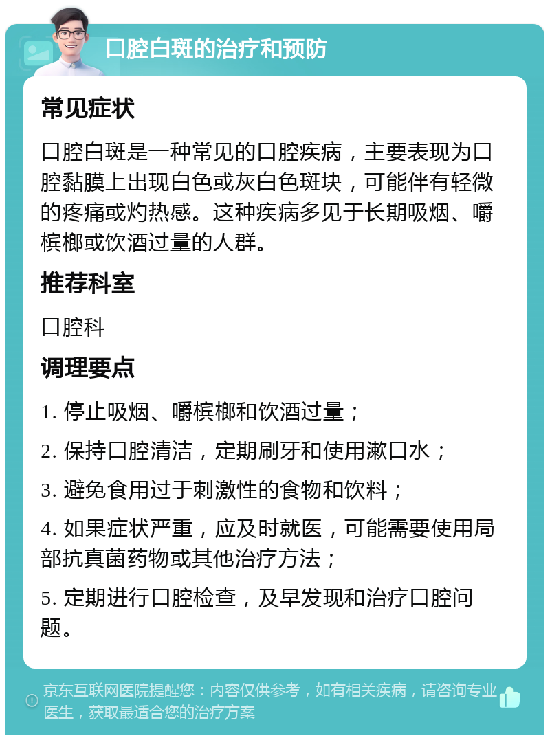 口腔白斑的治疗和预防 常见症状 口腔白斑是一种常见的口腔疾病，主要表现为口腔黏膜上出现白色或灰白色斑块，可能伴有轻微的疼痛或灼热感。这种疾病多见于长期吸烟、嚼槟榔或饮酒过量的人群。 推荐科室 口腔科 调理要点 1. 停止吸烟、嚼槟榔和饮酒过量； 2. 保持口腔清洁，定期刷牙和使用漱口水； 3. 避免食用过于刺激性的食物和饮料； 4. 如果症状严重，应及时就医，可能需要使用局部抗真菌药物或其他治疗方法； 5. 定期进行口腔检查，及早发现和治疗口腔问题。