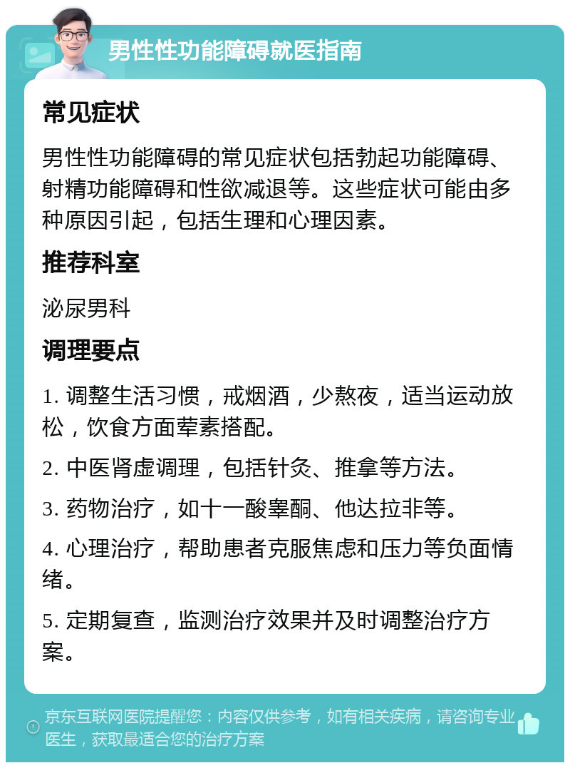 男性性功能障碍就医指南 常见症状 男性性功能障碍的常见症状包括勃起功能障碍、射精功能障碍和性欲减退等。这些症状可能由多种原因引起，包括生理和心理因素。 推荐科室 泌尿男科 调理要点 1. 调整生活习惯，戒烟酒，少熬夜，适当运动放松，饮食方面荤素搭配。 2. 中医肾虚调理，包括针灸、推拿等方法。 3. 药物治疗，如十一酸睾酮、他达拉非等。 4. 心理治疗，帮助患者克服焦虑和压力等负面情绪。 5. 定期复查，监测治疗效果并及时调整治疗方案。