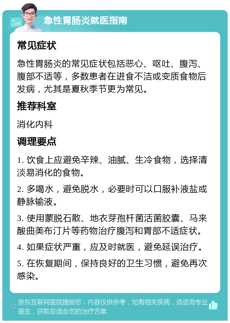 急性胃肠炎就医指南 常见症状 急性胃肠炎的常见症状包括恶心、呕吐、腹泻、腹部不适等，多数患者在进食不洁或变质食物后发病，尤其是夏秋季节更为常见。 推荐科室 消化内科 调理要点 1. 饮食上应避免辛辣、油腻、生冷食物，选择清淡易消化的食物。 2. 多喝水，避免脱水，必要时可以口服补液盐或静脉输液。 3. 使用蒙脱石散、地衣芽孢杆菌活菌胶囊、马来酸曲美布汀片等药物治疗腹泻和胃部不适症状。 4. 如果症状严重，应及时就医，避免延误治疗。 5. 在恢复期间，保持良好的卫生习惯，避免再次感染。