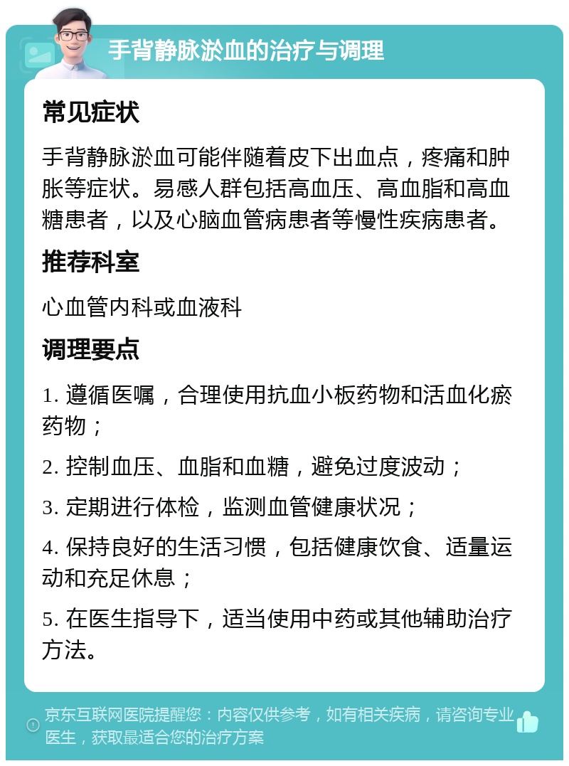 手背静脉淤血的治疗与调理 常见症状 手背静脉淤血可能伴随着皮下出血点，疼痛和肿胀等症状。易感人群包括高血压、高血脂和高血糖患者，以及心脑血管病患者等慢性疾病患者。 推荐科室 心血管内科或血液科 调理要点 1. 遵循医嘱，合理使用抗血小板药物和活血化瘀药物； 2. 控制血压、血脂和血糖，避免过度波动； 3. 定期进行体检，监测血管健康状况； 4. 保持良好的生活习惯，包括健康饮食、适量运动和充足休息； 5. 在医生指导下，适当使用中药或其他辅助治疗方法。