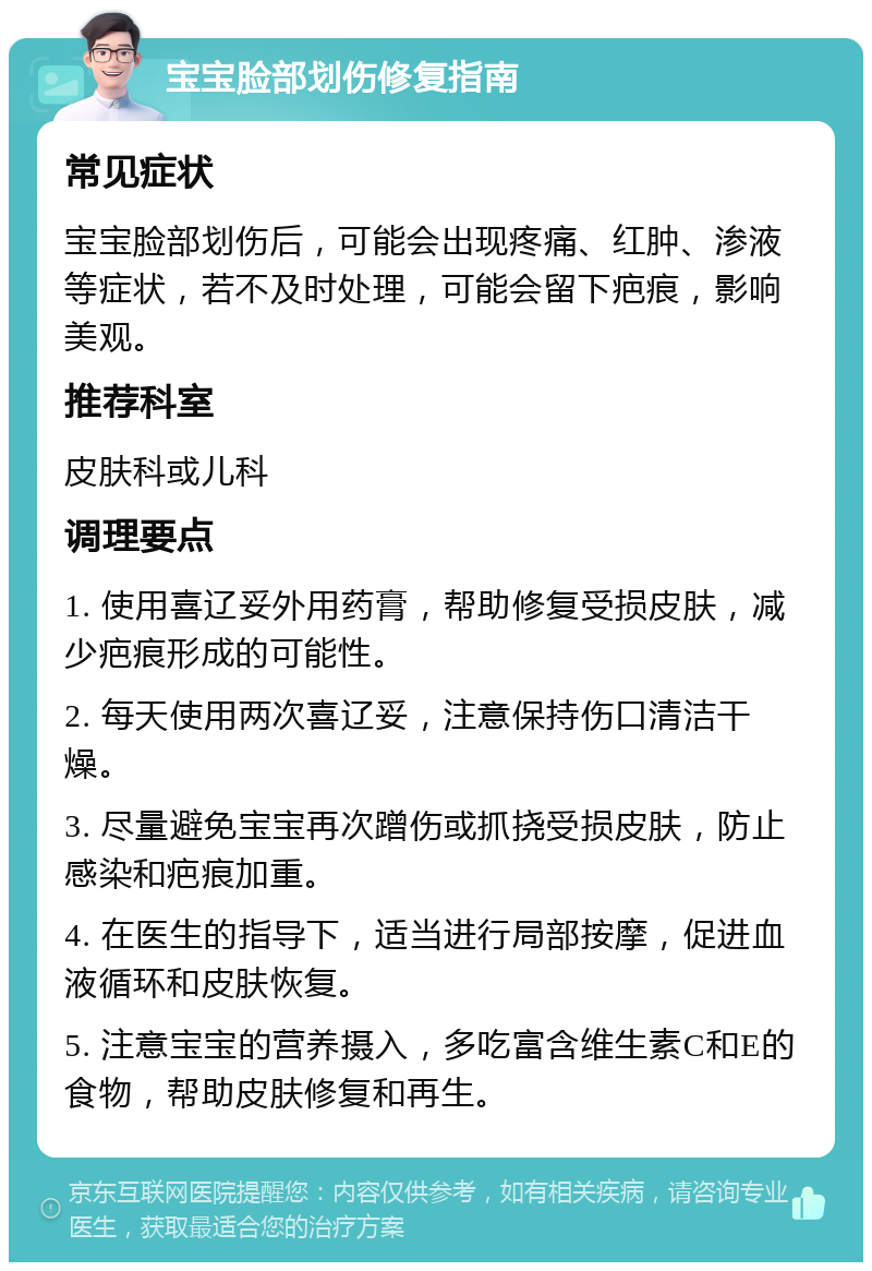 宝宝脸部划伤修复指南 常见症状 宝宝脸部划伤后，可能会出现疼痛、红肿、渗液等症状，若不及时处理，可能会留下疤痕，影响美观。 推荐科室 皮肤科或儿科 调理要点 1. 使用喜辽妥外用药膏，帮助修复受损皮肤，减少疤痕形成的可能性。 2. 每天使用两次喜辽妥，注意保持伤口清洁干燥。 3. 尽量避免宝宝再次蹭伤或抓挠受损皮肤，防止感染和疤痕加重。 4. 在医生的指导下，适当进行局部按摩，促进血液循环和皮肤恢复。 5. 注意宝宝的营养摄入，多吃富含维生素C和E的食物，帮助皮肤修复和再生。