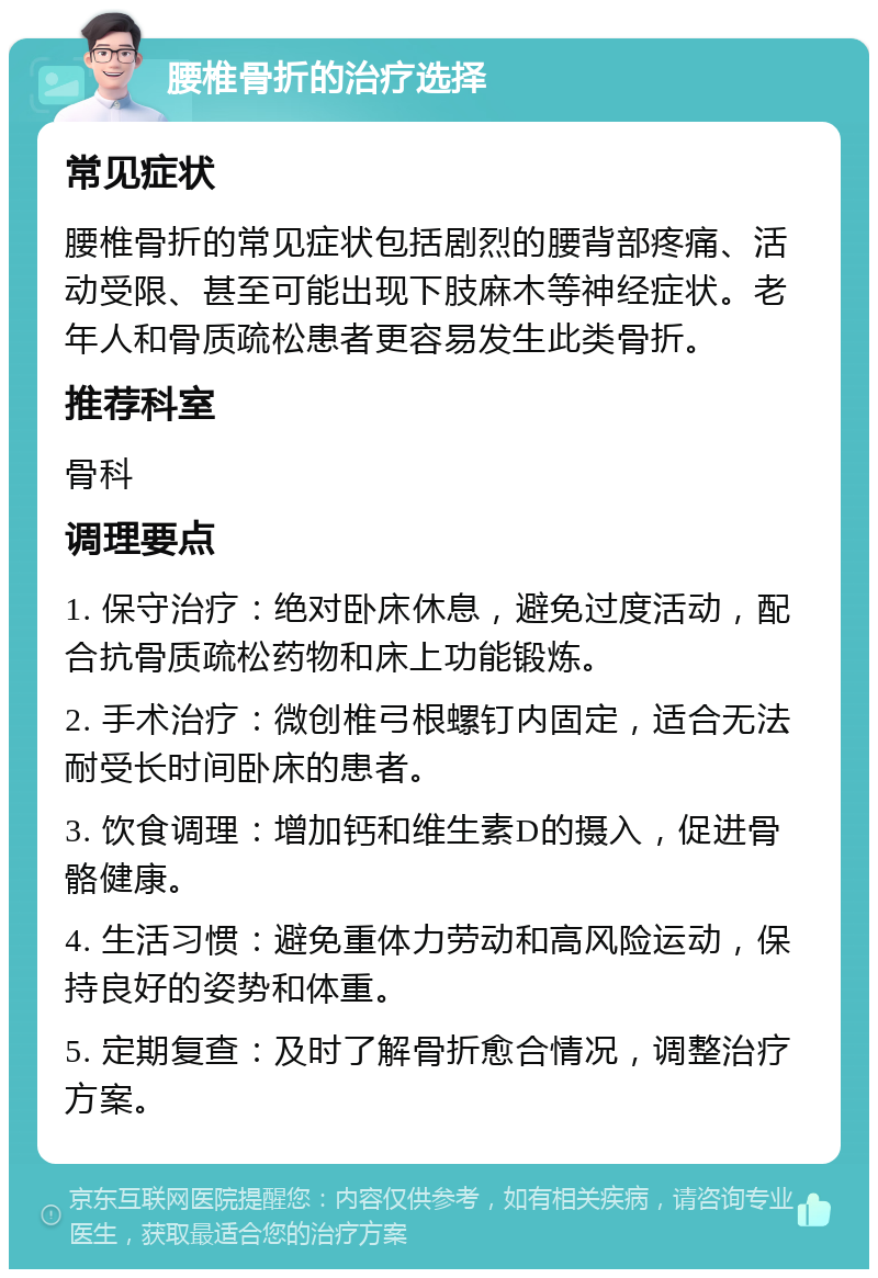 腰椎骨折的治疗选择 常见症状 腰椎骨折的常见症状包括剧烈的腰背部疼痛、活动受限、甚至可能出现下肢麻木等神经症状。老年人和骨质疏松患者更容易发生此类骨折。 推荐科室 骨科 调理要点 1. 保守治疗：绝对卧床休息，避免过度活动，配合抗骨质疏松药物和床上功能锻炼。 2. 手术治疗：微创椎弓根螺钉内固定，适合无法耐受长时间卧床的患者。 3. 饮食调理：增加钙和维生素D的摄入，促进骨骼健康。 4. 生活习惯：避免重体力劳动和高风险运动，保持良好的姿势和体重。 5. 定期复查：及时了解骨折愈合情况，调整治疗方案。