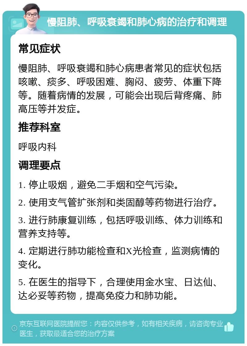 慢阻肺、呼吸衰竭和肺心病的治疗和调理 常见症状 慢阻肺、呼吸衰竭和肺心病患者常见的症状包括咳嗽、痰多、呼吸困难、胸闷、疲劳、体重下降等。随着病情的发展，可能会出现后背疼痛、肺高压等并发症。 推荐科室 呼吸内科 调理要点 1. 停止吸烟，避免二手烟和空气污染。 2. 使用支气管扩张剂和类固醇等药物进行治疗。 3. 进行肺康复训练，包括呼吸训练、体力训练和营养支持等。 4. 定期进行肺功能检查和X光检查，监测病情的变化。 5. 在医生的指导下，合理使用金水宝、日达仙、达必妥等药物，提高免疫力和肺功能。