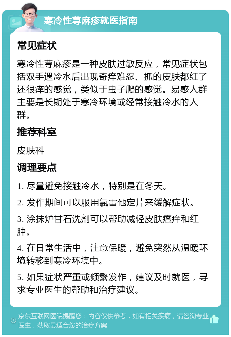 寒冷性荨麻疹就医指南 常见症状 寒冷性荨麻疹是一种皮肤过敏反应，常见症状包括双手遇冷水后出现奇痒难忍、抓的皮肤都红了还很痒的感觉，类似于虫子爬的感觉。易感人群主要是长期处于寒冷环境或经常接触冷水的人群。 推荐科室 皮肤科 调理要点 1. 尽量避免接触冷水，特别是在冬天。 2. 发作期间可以服用氯雷他定片来缓解症状。 3. 涂抹炉甘石洗剂可以帮助减轻皮肤瘙痒和红肿。 4. 在日常生活中，注意保暖，避免突然从温暖环境转移到寒冷环境中。 5. 如果症状严重或频繁发作，建议及时就医，寻求专业医生的帮助和治疗建议。