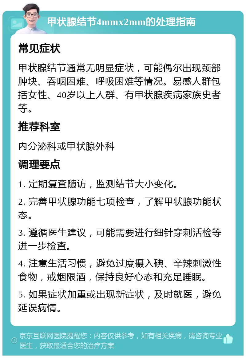 甲状腺结节4mmx2mm的处理指南 常见症状 甲状腺结节通常无明显症状，可能偶尔出现颈部肿块、吞咽困难、呼吸困难等情况。易感人群包括女性、40岁以上人群、有甲状腺疾病家族史者等。 推荐科室 内分泌科或甲状腺外科 调理要点 1. 定期复查随访，监测结节大小变化。 2. 完善甲状腺功能七项检查，了解甲状腺功能状态。 3. 遵循医生建议，可能需要进行细针穿刺活检等进一步检查。 4. 注意生活习惯，避免过度摄入碘、辛辣刺激性食物，戒烟限酒，保持良好心态和充足睡眠。 5. 如果症状加重或出现新症状，及时就医，避免延误病情。