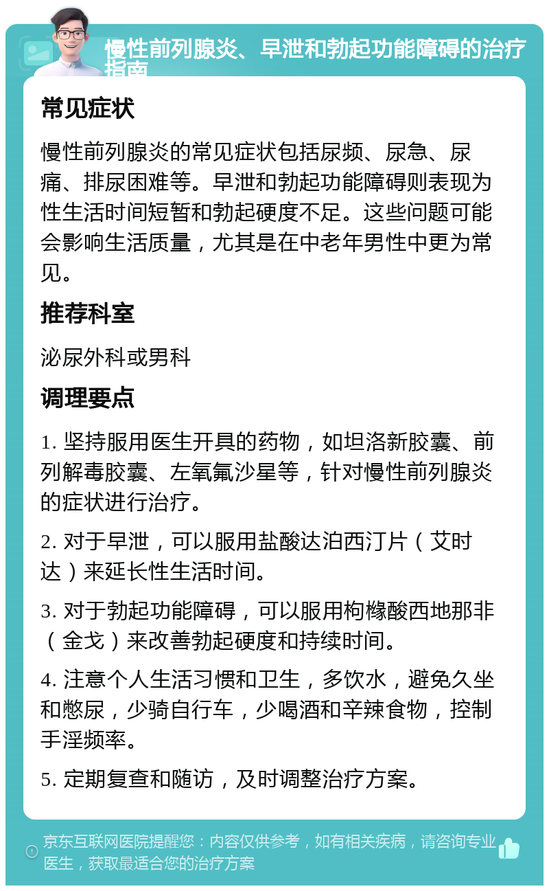 慢性前列腺炎、早泄和勃起功能障碍的治疗指南 常见症状 慢性前列腺炎的常见症状包括尿频、尿急、尿痛、排尿困难等。早泄和勃起功能障碍则表现为性生活时间短暂和勃起硬度不足。这些问题可能会影响生活质量，尤其是在中老年男性中更为常见。 推荐科室 泌尿外科或男科 调理要点 1. 坚持服用医生开具的药物，如坦洛新胶囊、前列解毒胶囊、左氧氟沙星等，针对慢性前列腺炎的症状进行治疗。 2. 对于早泄，可以服用盐酸达泊西汀片（艾时达）来延长性生活时间。 3. 对于勃起功能障碍，可以服用枸橼酸西地那非（金戈）来改善勃起硬度和持续时间。 4. 注意个人生活习惯和卫生，多饮水，避免久坐和憋尿，少骑自行车，少喝酒和辛辣食物，控制手淫频率。 5. 定期复查和随访，及时调整治疗方案。