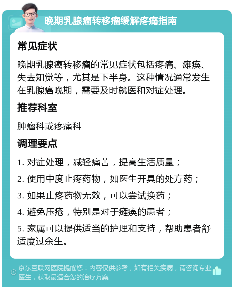 晚期乳腺癌转移瘤缓解疼痛指南 常见症状 晚期乳腺癌转移瘤的常见症状包括疼痛、瘫痪、失去知觉等，尤其是下半身。这种情况通常发生在乳腺癌晚期，需要及时就医和对症处理。 推荐科室 肿瘤科或疼痛科 调理要点 1. 对症处理，减轻痛苦，提高生活质量； 2. 使用中度止疼药物，如医生开具的处方药； 3. 如果止疼药物无效，可以尝试换药； 4. 避免压疮，特别是对于瘫痪的患者； 5. 家属可以提供适当的护理和支持，帮助患者舒适度过余生。