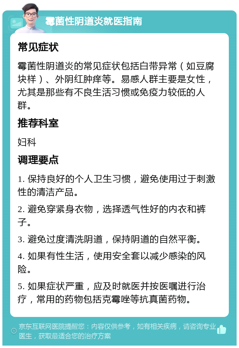 霉菌性阴道炎就医指南 常见症状 霉菌性阴道炎的常见症状包括白带异常（如豆腐块样）、外阴红肿痒等。易感人群主要是女性，尤其是那些有不良生活习惯或免疫力较低的人群。 推荐科室 妇科 调理要点 1. 保持良好的个人卫生习惯，避免使用过于刺激性的清洁产品。 2. 避免穿紧身衣物，选择透气性好的内衣和裤子。 3. 避免过度清洗阴道，保持阴道的自然平衡。 4. 如果有性生活，使用安全套以减少感染的风险。 5. 如果症状严重，应及时就医并按医嘱进行治疗，常用的药物包括克霉唑等抗真菌药物。