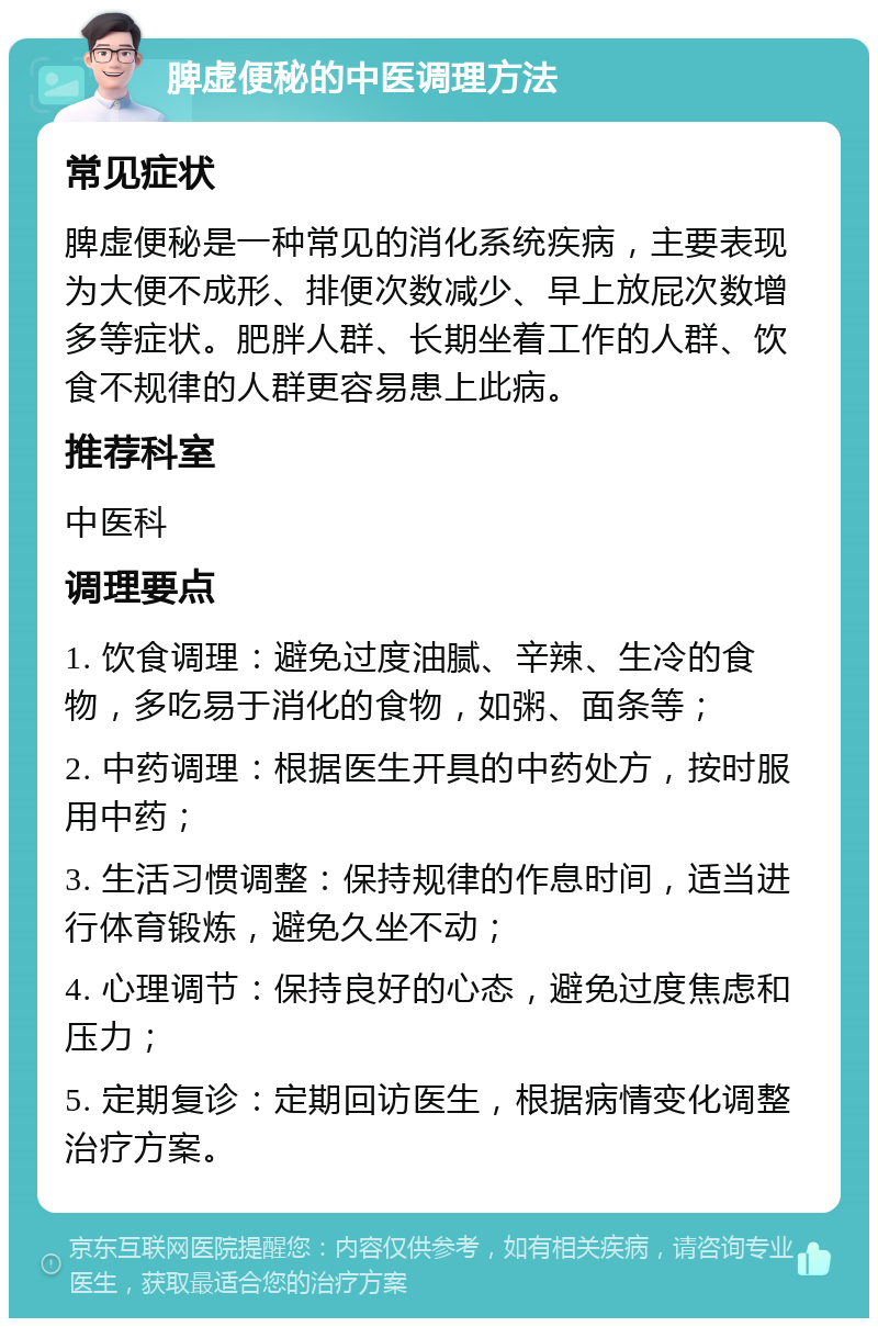 脾虚便秘的中医调理方法 常见症状 脾虚便秘是一种常见的消化系统疾病，主要表现为大便不成形、排便次数减少、早上放屁次数增多等症状。肥胖人群、长期坐着工作的人群、饮食不规律的人群更容易患上此病。 推荐科室 中医科 调理要点 1. 饮食调理：避免过度油腻、辛辣、生冷的食物，多吃易于消化的食物，如粥、面条等； 2. 中药调理：根据医生开具的中药处方，按时服用中药； 3. 生活习惯调整：保持规律的作息时间，适当进行体育锻炼，避免久坐不动； 4. 心理调节：保持良好的心态，避免过度焦虑和压力； 5. 定期复诊：定期回访医生，根据病情变化调整治疗方案。