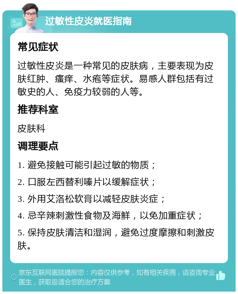 过敏性皮炎就医指南 常见症状 过敏性皮炎是一种常见的皮肤病，主要表现为皮肤红肿、瘙痒、水疱等症状。易感人群包括有过敏史的人、免疫力较弱的人等。 推荐科室 皮肤科 调理要点 1. 避免接触可能引起过敏的物质； 2. 口服左西替利嗪片以缓解症状； 3. 外用艾洛松软膏以减轻皮肤炎症； 4. 忌辛辣刺激性食物及海鲜，以免加重症状； 5. 保持皮肤清洁和湿润，避免过度摩擦和刺激皮肤。