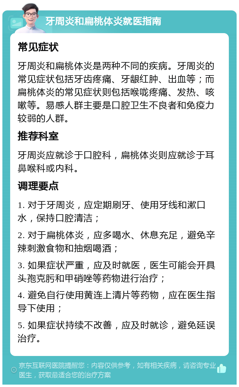 牙周炎和扁桃体炎就医指南 常见症状 牙周炎和扁桃体炎是两种不同的疾病。牙周炎的常见症状包括牙齿疼痛、牙龈红肿、出血等；而扁桃体炎的常见症状则包括喉咙疼痛、发热、咳嗽等。易感人群主要是口腔卫生不良者和免疫力较弱的人群。 推荐科室 牙周炎应就诊于口腔科，扁桃体炎则应就诊于耳鼻喉科或内科。 调理要点 1. 对于牙周炎，应定期刷牙、使用牙线和漱口水，保持口腔清洁； 2. 对于扁桃体炎，应多喝水、休息充足，避免辛辣刺激食物和抽烟喝酒； 3. 如果症状严重，应及时就医，医生可能会开具头孢克肟和甲硝唑等药物进行治疗； 4. 避免自行使用黄连上清片等药物，应在医生指导下使用； 5. 如果症状持续不改善，应及时就诊，避免延误治疗。