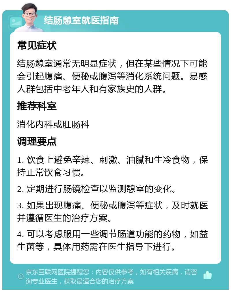 结肠憩室就医指南 常见症状 结肠憩室通常无明显症状，但在某些情况下可能会引起腹痛、便秘或腹泻等消化系统问题。易感人群包括中老年人和有家族史的人群。 推荐科室 消化内科或肛肠科 调理要点 1. 饮食上避免辛辣、刺激、油腻和生冷食物，保持正常饮食习惯。 2. 定期进行肠镜检查以监测憩室的变化。 3. 如果出现腹痛、便秘或腹泻等症状，及时就医并遵循医生的治疗方案。 4. 可以考虑服用一些调节肠道功能的药物，如益生菌等，具体用药需在医生指导下进行。