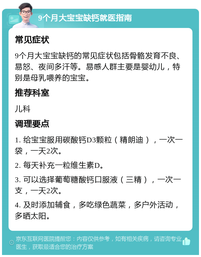 9个月大宝宝缺钙就医指南 常见症状 9个月大宝宝缺钙的常见症状包括骨骼发育不良、易怒、夜间多汗等。易感人群主要是婴幼儿，特别是母乳喂养的宝宝。 推荐科室 儿科 调理要点 1. 给宝宝服用碳酸钙D3颗粒（精朗迪），一次一袋，一天2次。 2. 每天补充一粒维生素D。 3. 可以选择葡萄糖酸钙口服液（三精），一次一支，一天2次。 4. 及时添加辅食，多吃绿色蔬菜，多户外活动，多晒太阳。