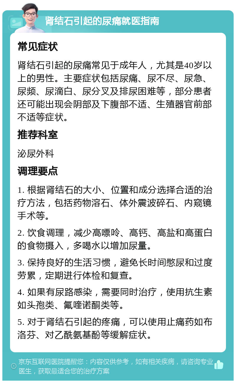 肾结石引起的尿痛就医指南 常见症状 肾结石引起的尿痛常见于成年人，尤其是40岁以上的男性。主要症状包括尿痛、尿不尽、尿急、尿频、尿滴白、尿分叉及排尿困难等，部分患者还可能出现会阴部及下腹部不适、生殖器官前部不适等症状。 推荐科室 泌尿外科 调理要点 1. 根据肾结石的大小、位置和成分选择合适的治疗方法，包括药物溶石、体外震波碎石、内窥镜手术等。 2. 饮食调理，减少高嘌呤、高钙、高盐和高蛋白的食物摄入，多喝水以增加尿量。 3. 保持良好的生活习惯，避免长时间憋尿和过度劳累，定期进行体检和复查。 4. 如果有尿路感染，需要同时治疗，使用抗生素如头孢类、氟喹诺酮类等。 5. 对于肾结石引起的疼痛，可以使用止痛药如布洛芬、对乙酰氨基酚等缓解症状。