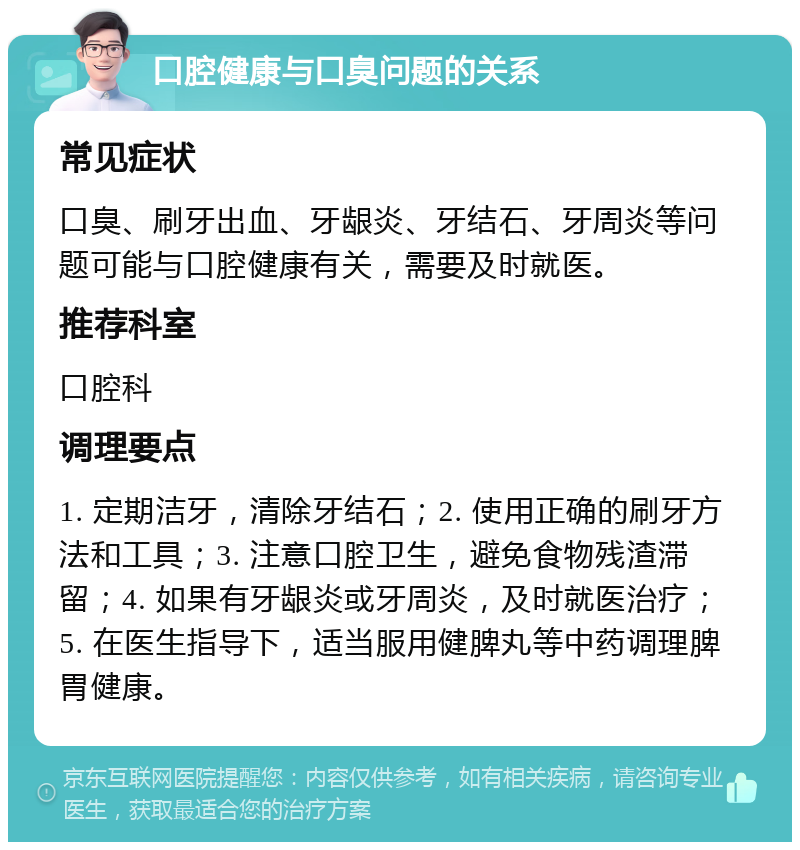 口腔健康与口臭问题的关系 常见症状 口臭、刷牙出血、牙龈炎、牙结石、牙周炎等问题可能与口腔健康有关，需要及时就医。 推荐科室 口腔科 调理要点 1. 定期洁牙，清除牙结石；2. 使用正确的刷牙方法和工具；3. 注意口腔卫生，避免食物残渣滞留；4. 如果有牙龈炎或牙周炎，及时就医治疗；5. 在医生指导下，适当服用健脾丸等中药调理脾胃健康。